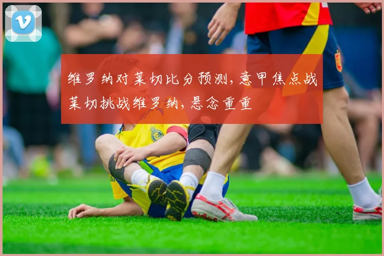 维罗纳对莱切比分预测,意甲焦点战莱切挑战维罗纳,悬念重重