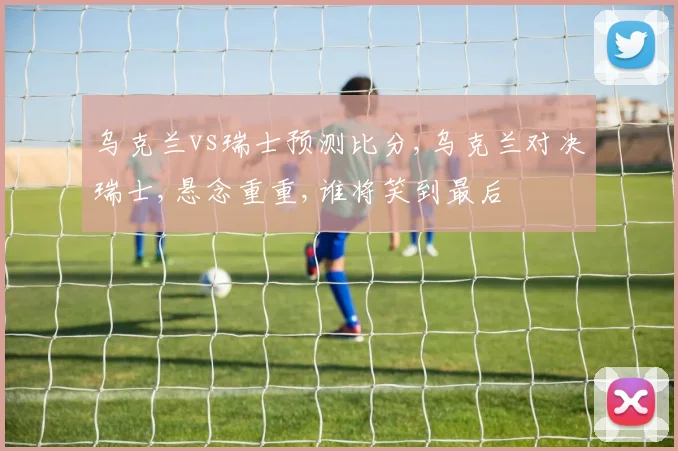 乌克兰vs瑞士预测比分,乌克兰对决瑞士,悬念重重,谁将笑到最后