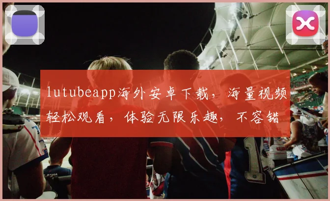 lutubeapp海外安卓下载，海量视频轻松观看，体验无限乐趣，不容错过